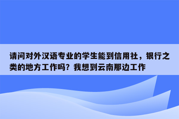 请问对外汉语专业的学生能到信用社，银行之类的地方工作吗？我想到云南那边工作