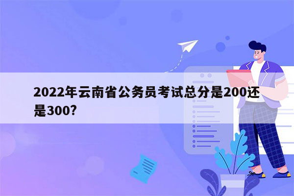 2022年云南省公务员考试总分是200还是300?