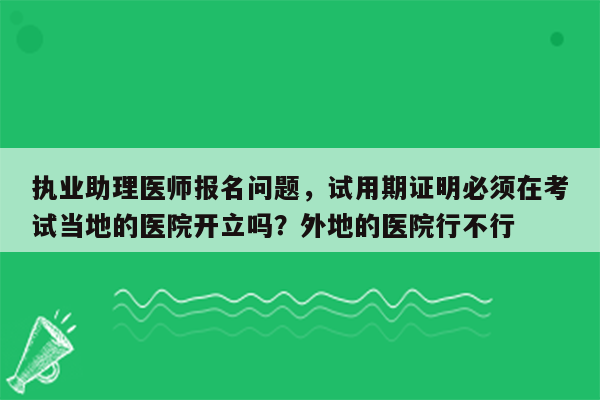 执业助理医师报名问题，试用期证明必须在考试当地的医院开立吗？外地的医院行不行