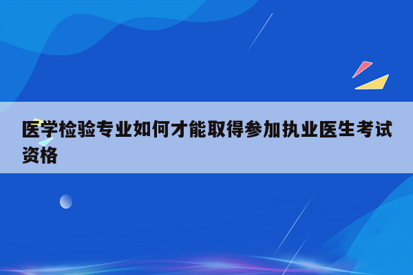 医学检验专业如何才能取得参加执业医生考试资格