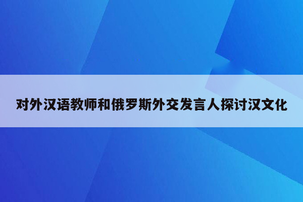 对外汉语教师和俄罗斯外交发言人探讨汉文化