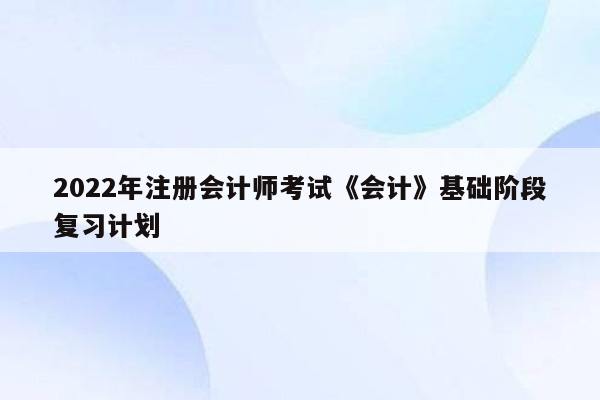 2022年注册会计师考试《会计》基础阶段复习计划