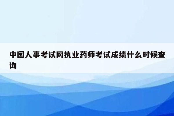 中国人事考试网执业药师考试成绩什么时候查询