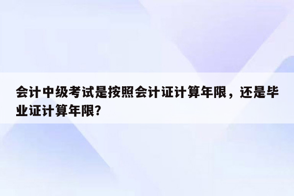 会计中级考试是按照会计证计算年限，还是毕业证计算年限？