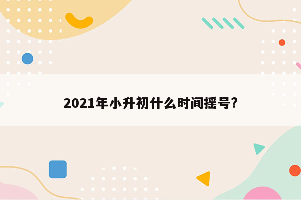 2021年小升初什么时间摇号?