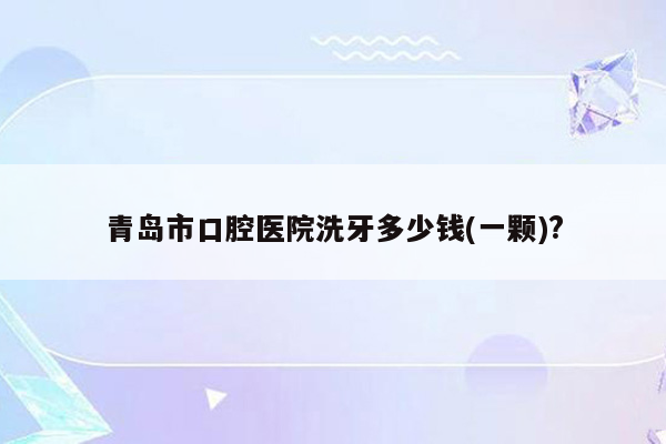 青岛市口腔医院洗牙多少钱(一颗)?