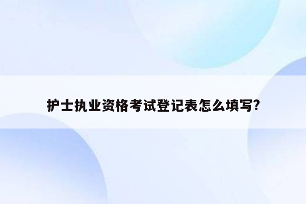 护士执业资格考试登记表怎么填写?