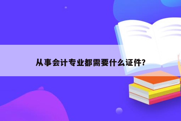 从事会计专业都需要什么证件？