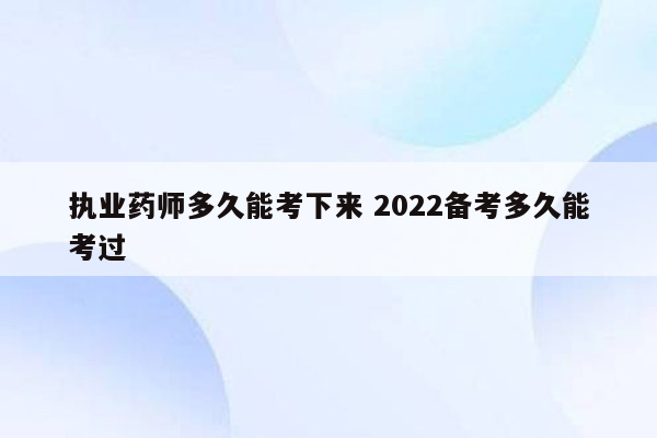 执业药师多久能考下来 2022备考多久能考过