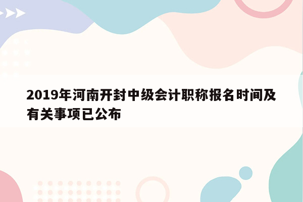 2019年河南开封中级会计职称报名时间及有关事项已公布