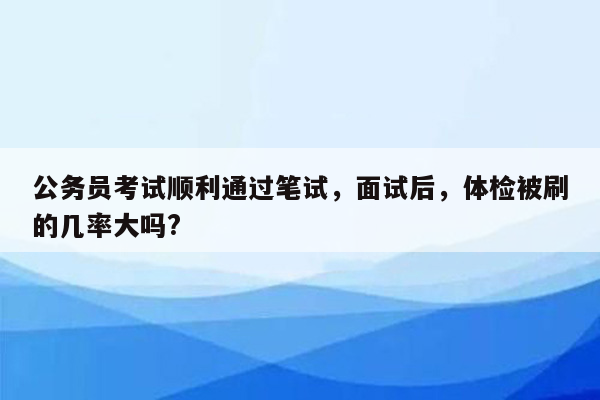 公务员考试顺利通过笔试，面试后，体检被刷的几率大吗?