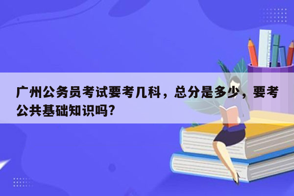 广州公务员考试要考几科，总分是多少，要考公共基础知识吗?