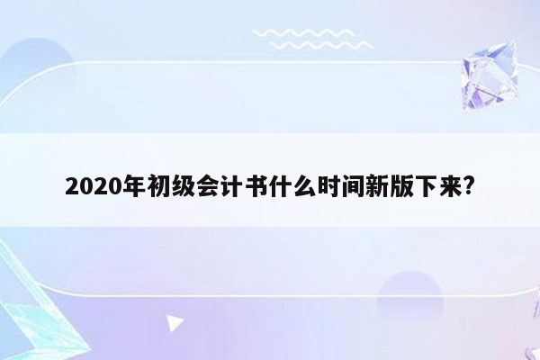 2020年初级会计书什么时间新版下来?