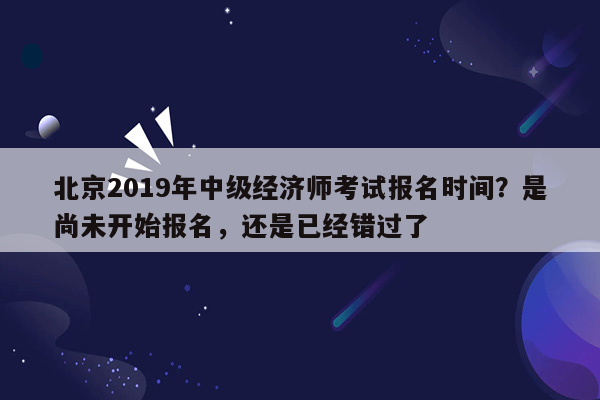 北京2019年中级经济师考试报名时间？是尚未开始报名，还是已经错过了