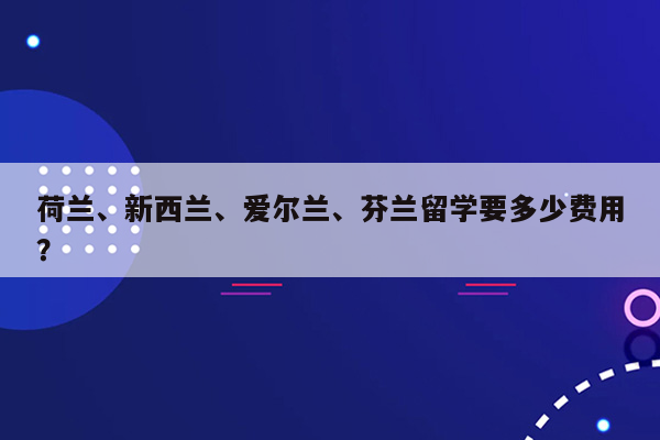 荷兰、新西兰、爱尔兰、芬兰留学要多少费用？