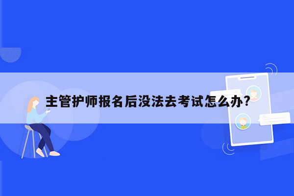 主管护师报名后没法去考试怎么办?