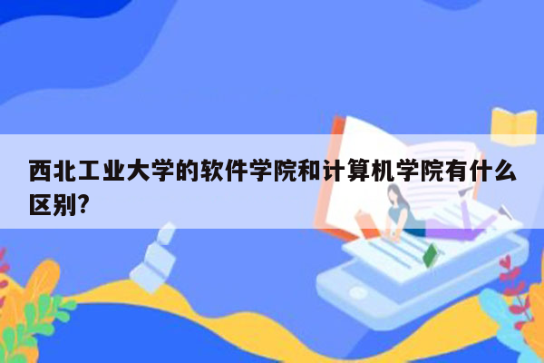 西北工业大学的软件学院和计算机学院有什么区别?