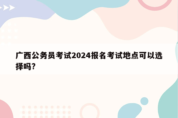 广西公务员考试2024报名考试地点可以选择吗?