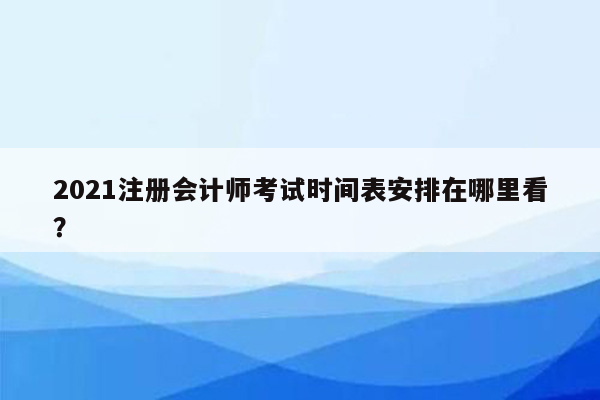 2021注册会计师考试时间表安排在哪里看？