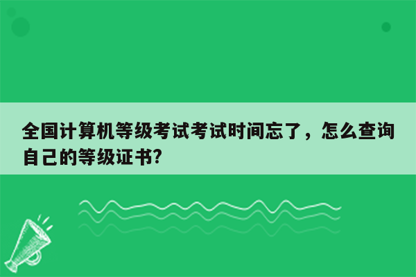 全国计算机等级考试考试时间忘了，怎么查询自己的等级证书?