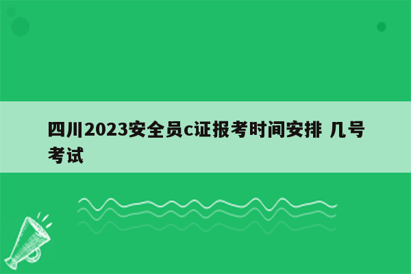 四川2023安全员c证报考时间安排 几号考试