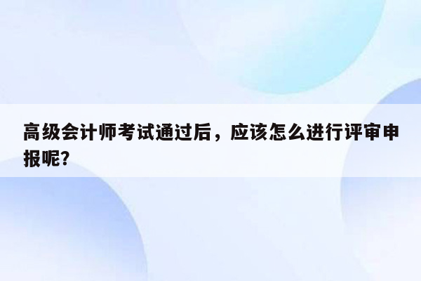 高级会计师考试通过后，应该怎么进行评审申报呢？