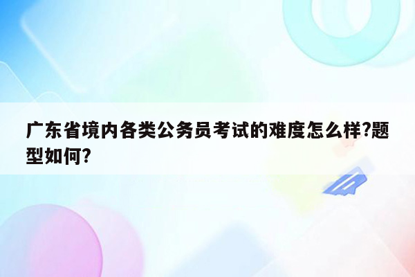 广东省境内各类公务员考试的难度怎么样?题型如何?