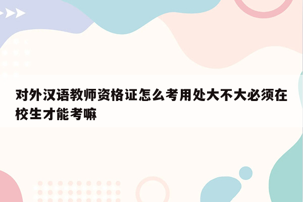 对外汉语教师资格证怎么考用处大不大必须在校生才能考嘛