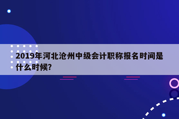 2019年河北沧州中级会计职称报名时间是什么时候？