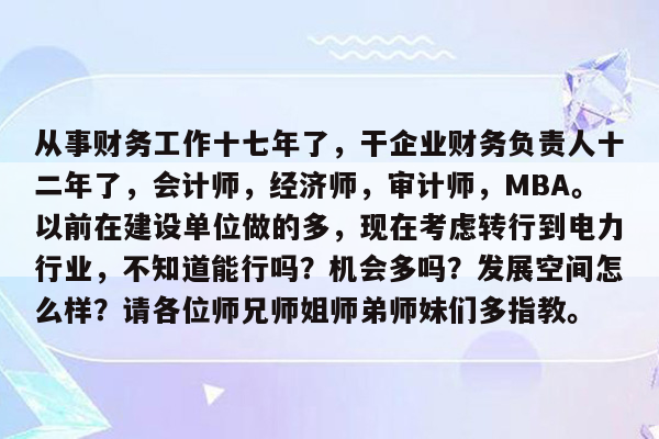 从事财务工作十七年了，干企业财务负责人十二年了，会计师，经济师，审计师，MBA。以前在建设单位做的多，现在考虑转行到电力行业，不知道能行吗？机会多吗？发展空间怎么样？请各位师兄师姐师弟师妹们多指教。