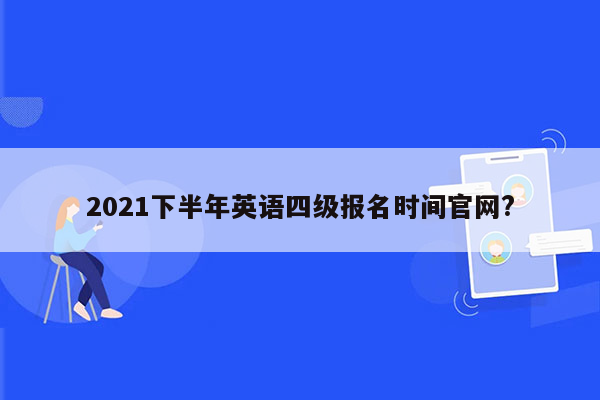 2021下半年英语四级报名时间官网?