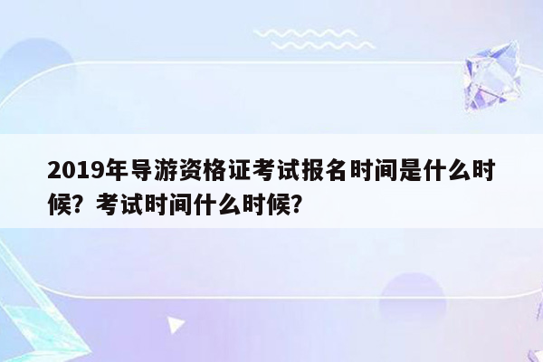 2019年导游资格证考试报名时间是什么时候？考试时间什么时候？