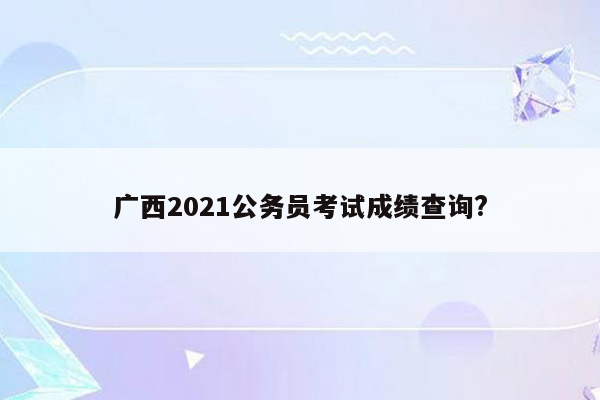 广西2021公务员考试成绩查询?