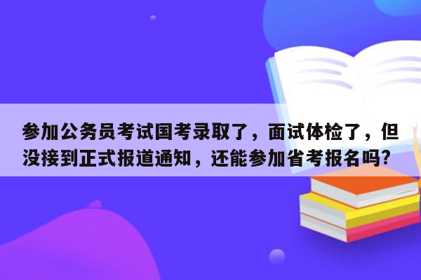 参加公务员考试国考录取了，面试体检了，但没接到正式报道通知，还能参加省考报名吗?