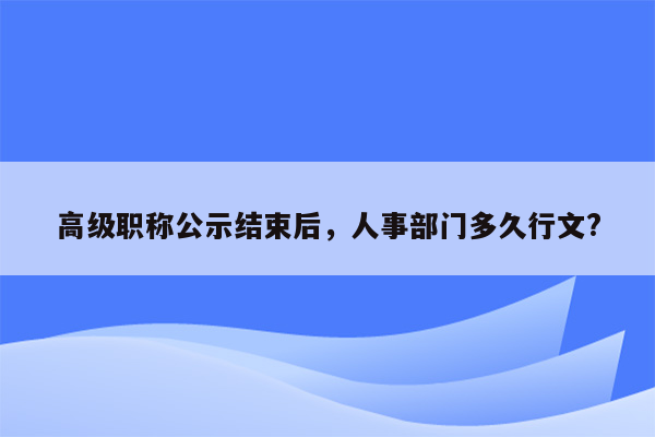 高级职称公示结束后，人事部门多久行文?