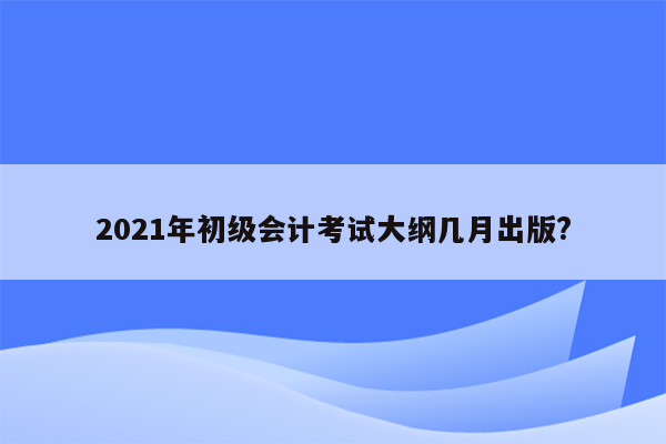 2021年初级会计考试大纲几月出版?