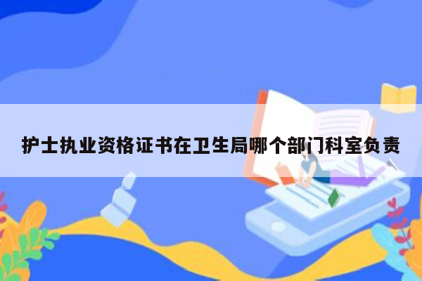 护士执业资格证书在卫生局哪个部门科室负责