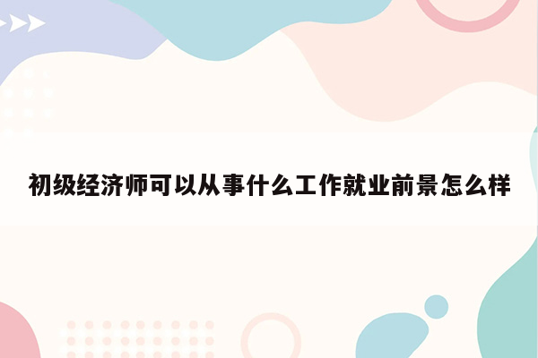 初级经济师可以从事什么工作就业前景怎么样