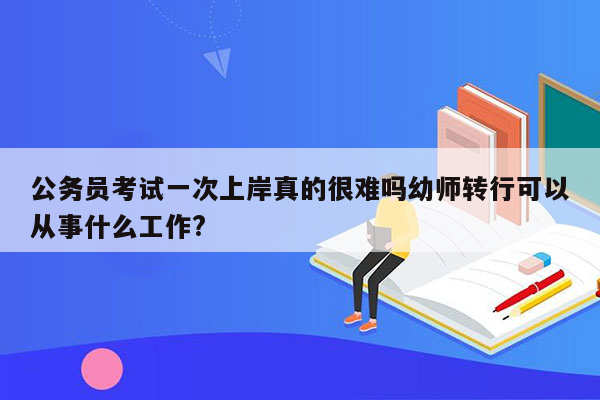 公务员考试一次上岸真的很难吗幼师转行可以从事什么工作?