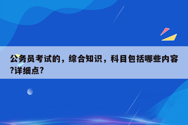 公务员考试的，综合知识，科目包括哪些内容?详细点?