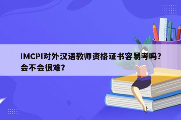 IMCPI对外汉语教师资格证书容易考吗？会不会很难？