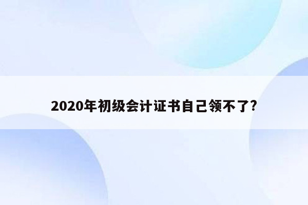 2020年初级会计证书自己领不了?