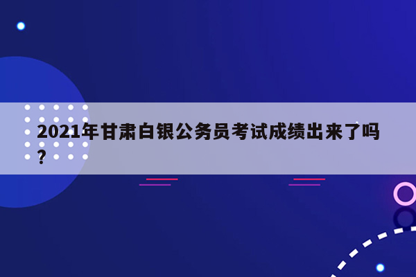 2021年甘肃白银公务员考试成绩出来了吗?