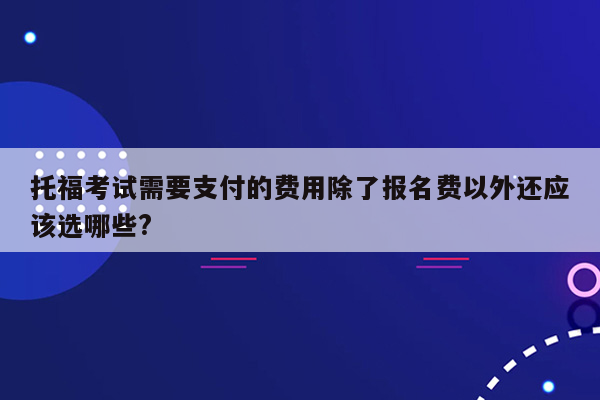 托福考试需要支付的费用除了报名费以外还应该选哪些?