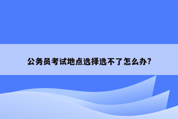 公务员考试地点选择选不了怎么办?