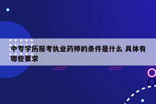 中专学历报考执业药师的条件是什么 具体有哪些要求