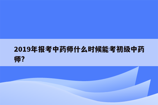 2019年报考中药师什么时候能考初级中药师?