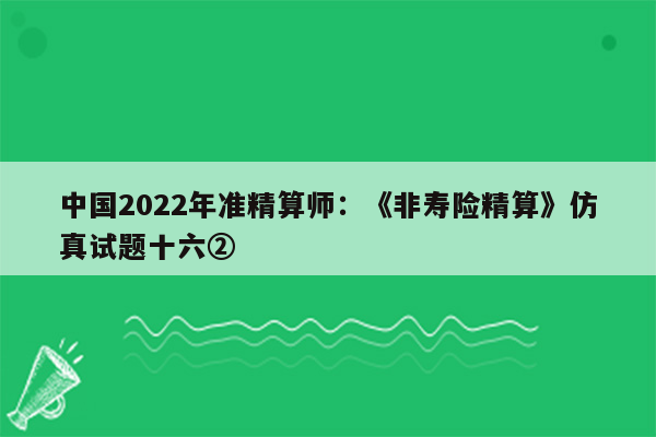 中国2022年准精算师：《非寿险精算》仿真试题十六②