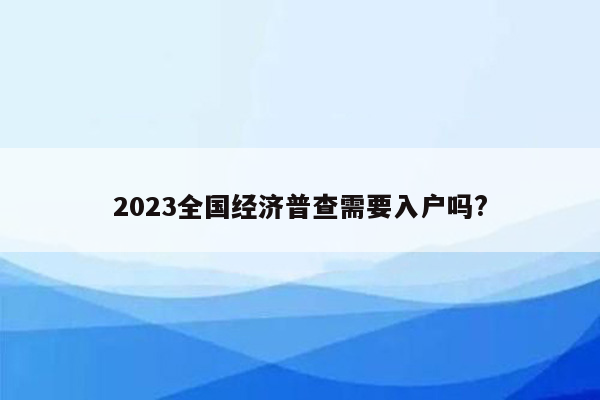 2023全国经济普查需要入户吗?