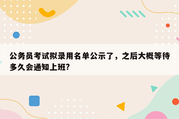 公务员考试拟录用名单公示了，之后大概等待多久会通知上班?